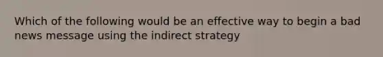 Which of the following would be an effective way to begin a bad news message using the indirect strategy