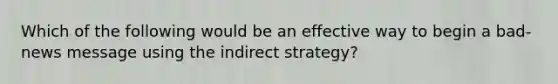 Which of the following would be an effective way to begin a bad-news message using the indirect strategy?