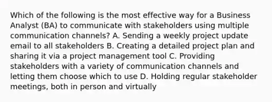 Which of the following is the most effective way for a Business Analyst (BA) to communicate with stakeholders using multiple communication channels? A. Sending a weekly project update email to all stakeholders B. Creating a detailed project plan and sharing it via a project management tool C. Providing stakeholders with a variety of communication channels and letting them choose which to use D. Holding regular stakeholder meetings, both in person and virtually