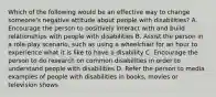 Which of the following would be an effective way to change someone's negative attitude about people with disabilities? A. Encourage the person to positively interact with and build relationships with people with disabilities B. Assist the person in a role-play scenario, such as using a wheelchair for an hour to experience what it is like to have a disability C. Encourage the person to do research on common disabilities in order to understand people with disabilities D. Refer the person to media examples of people with disabilities in books, movies or television shows