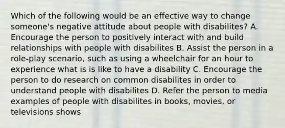 Which of the following would be an effective way to change someone's negative attitude about people with disabilites? A. Encourage the person to positively interact with and build relationships with people with disabilites B. Assist the person in a role-play scenario, such as using a wheelchair for an hour to experience what is is like to have a disability C. Encourage the person to do research on common disabilites in order to understand people with disabilites D. Refer the person to media examples of people with disabilites in books, movies, or televisions shows