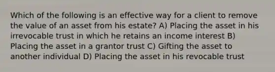 Which of the following is an effective way for a client to remove the value of an asset from his estate? A) Placing the asset in his irrevocable trust in which he retains an income interest B) Placing the asset in a grantor trust C) Gifting the asset to another individual D) Placing the asset in his revocable trust