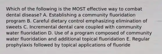 Which of the following is the MOST effective way to combat dental disease? A. Establishing a community fluoridation program B. Careful dietary control emphasizing elimination of sweets C. Incremental dental care coupled with community water fluoridation D. Use of a program composed of community water fluoridation and additional topical fluoridation E. Regular prophylaxis followed by topical applications of fluoride