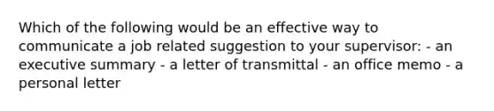 Which of the following would be an effective way to communicate a job related suggestion to your supervisor: - an executive summary - a letter of transmittal - an office memo - a personal letter