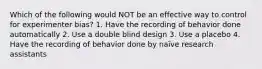 Which of the following would NOT be an effective way to control for experimenter bias? 1. Have the recording of behavior done automatically 2. Use a double blind design 3. Use a placebo 4. Have the recording of behavior done by naïve research assistants