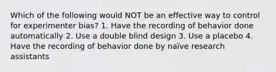 Which of the following would NOT be an effective way to control for experimenter bias? 1. Have the recording of behavior done automatically 2. Use a double blind design 3. Use a placebo 4. Have the recording of behavior done by naïve research assistants