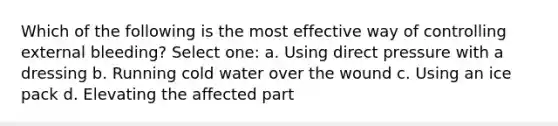 Which of the following is the most effective way of controlling external bleeding? Select one: a. Using direct pressure with a dressing b. Running cold water over the wound c. Using an ice pack d. Elevating the affected part