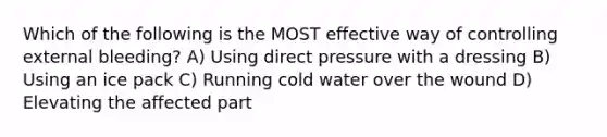 Which of the following is the MOST effective way of controlling external bleeding? A) Using direct pressure with a dressing B) Using an ice pack C) Running cold water over the wound D) Elevating the affected part