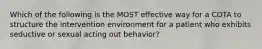 Which of the following is the MOST effective way for a COTA to structure the intervention environment for a patient who exhibits seductive or sexual acting out behavior?