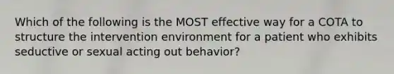 Which of the following is the MOST effective way for a COTA to structure the intervention environment for a patient who exhibits seductive or sexual acting out behavior?