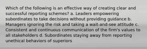 Which of the following is an effective way of creating clear and successful reporting schemes? a. Leaders empowering subordinates to take decisions without providing guidance b. Managers ignoring the risk and taking a wait-and-see attitude c. Consistent and continuous communication of the firm's values to all stakeholders d. Subordinates staying away from reporting unethical behaviors of superiors