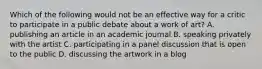 Which of the following would not be an effective way for a critic to participate in a public debate about a work of art? A. publishing an article in an academic journal B. speaking privately with the artist C. participating in a panel discussion that is open to the public D. discussing the artwork in a blog