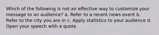 Which of the following is not an effective way to customize your message to an audience? a. Refer to a recent news event b. Refer to the city you are in c. Apply statistics to your audience d. Open your speech with a quote