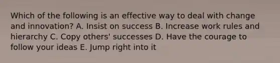 Which of the following is an effective way to deal with change and innovation? A. Insist on success B. Increase work rules and hierarchy C. Copy others' successes D. Have the courage to follow your ideas E. Jump right into it