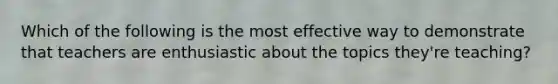 Which of the following is the most effective way to demonstrate that teachers are enthusiastic about the topics they're teaching?