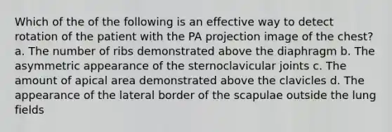 Which of the of the following is an effective way to detect rotation of the patient with the PA projection image of the chest? a. The number of ribs demonstrated above the diaphragm b. The asymmetric appearance of the sternoclavicular joints c. The amount of apical area demonstrated above the clavicles d. The appearance of the lateral border of the scapulae outside the lung fields