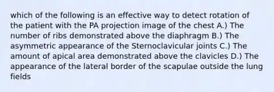 which of the following is an effective way to detect rotation of the patient with the PA projection image of the chest A.) The number of ribs demonstrated above the diaphragm B.) The asymmetric appearance of the Sternoclavicular joints C.) The amount of apical area demonstrated above the clavicles D.) The appearance of the lateral border of the scapulae outside the lung fields