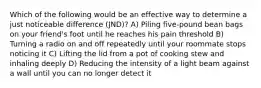 Which of the following would be an effective way to determine a just noticeable difference (JND)? A) Piling five-pound bean bags on your friend's foot until he reaches his pain threshold B) Turning a radio on and off repeatedly until your roommate stops noticing it C) Lifting the lid from a pot of cooking stew and inhaling deeply D) Reducing the intensity of a light beam against a wall until you can no longer detect it