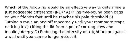 Which of the following would be an effective way to determine a just noticeable difference (JND)? A) Piling five-pound bean bags on your friend's foot until he reaches his pain threshold B) Turning a radio on and off repeatedly until your roommate stops noticing it C) Lifting the lid from a pot of cooking stew and inhaling deeply D) Reducing the intensity of a light beam against a wall until you can no longer detect it