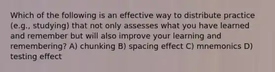 Which of the following is an effective way to distribute practice (e.g., studying) that not only assesses what you have learned and remember but will also improve your learning and remembering? A) chunking B) spacing effect C) mnemonics D) testing effect