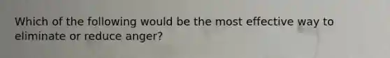 Which of the following would be the most effective way to eliminate or reduce anger?