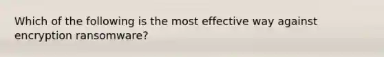 Which of the following is the most effective way against encryption ransomware?