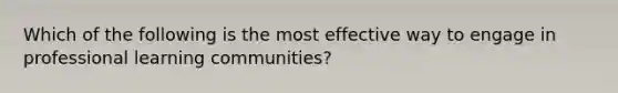 Which of the following is the most effective way to engage in professional learning communities?