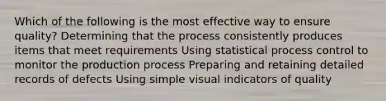 Which of the following is the most effective way to ensure quality? Determining that the process consistently produces items that meet requirements Using statistical process control to monitor the production process Preparing and retaining detailed records of defects Using simple visual indicators of quality