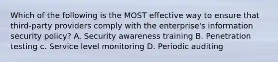 Which of the following is the MOST effective way to ensure that third-party providers comply with the enterprise's information security policy? A. Security awareness training B. Penetration testing c. Service level monitoring D. Periodic auditing