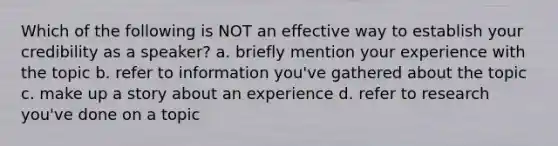 Which of the following is NOT an effective way to establish your credibility as a speaker? a. briefly mention your experience with the topic b. refer to information you've gathered about the topic c. make up a story about an experience d. refer to research you've done on a topic