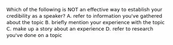 Which of the following is NOT an effective way to establish your credibility as a speaker? A. refer to information you've gathered about the topic B. briefly mention your experience with the topic C. make up a story about an experience D. refer to research you've done on a topic