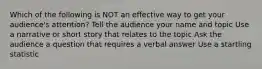 Which of the following is NOT an effective way to get your audience's attention? Tell the audience your name and topic Use a narrative or short story that relates to the topic Ask the audience a question that requires a verbal answer Use a startling statistic