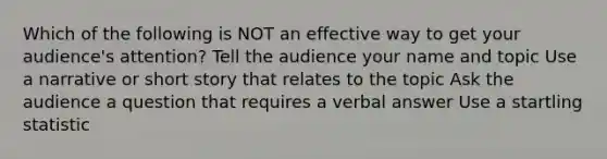 Which of the following is NOT an effective way to get your audience's attention? Tell the audience your name and topic Use a narrative or short story that relates to the topic Ask the audience a question that requires a verbal answer Use a startling statistic