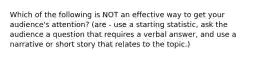 Which of the following is NOT an effective way to get your audience's attention? (are - use a starting statistic, ask the audience a question that requires a verbal answer, and use a narrative or short story that relates to the topic.)