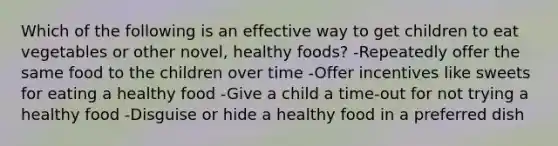 Which of the following is an effective way to get children to eat vegetables or other novel, healthy foods? -Repeatedly offer the same food to the children over time -Offer incentives like sweets for eating a healthy food -Give a child a time-out for not trying a healthy food -Disguise or hide a healthy food in a preferred dish