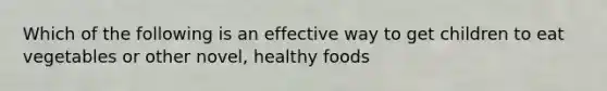 Which of the following is an effective way to get children to eat vegetables or other novel, healthy foods