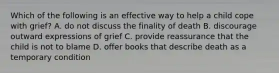 Which of the following is an effective way to help a child cope with grief? A. do not discuss the finality of death B. discourage outward expressions of grief C. provide reassurance that the child is not to blame D. offer books that describe death as a temporary condition