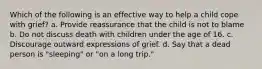 Which of the following is an effective way to help a child cope with grief? a. Provide reassurance that the child is not to blame b. Do not discuss death with children under the age of 16. c. Discourage outward expressions of grief. d. Say that a dead person is "sleeping" or "on a long trip."