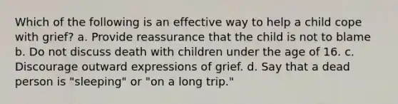 Which of the following is an effective way to help a child cope with grief? a. Provide reassurance that the child is not to blame b. Do not discuss death with children under the age of 16. c. Discourage outward expressions of grief. d. Say that a dead person is "sleeping" or "on a long trip."