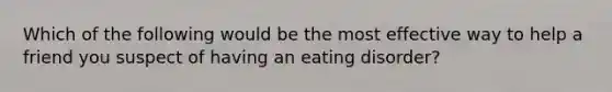 Which of the following would be the most effective way to help a friend you suspect of having an eating disorder?