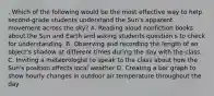 . Which of the following would be the most effective way to help second-grade students understand the Sun's apparent movement across the sky? A. Reading aloud nonfiction books about the Sun and Earth and asking students question s to check for understanding. B. Observing and recording the length of an object's shadow at different times during the day with the class. C. Inviting a meteorologist to speak to the class about how the Sun's position affects local weather D. Creating a bar graph to show hourly changes in outdoor air temperature throughout the day