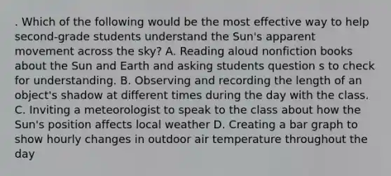 . Which of the following would be the most effective way to help second-grade students understand the Sun's apparent movement across the sky? A. Reading aloud nonfiction books about the Sun and Earth and asking students question s to check for understanding. B. Observing and recording the length of an object's shadow at different times during the day with the class. C. Inviting a meteorologist to speak to the class about how the Sun's position affects local weather D. Creating a bar graph to show hourly changes in outdoor air temperature throughout the day