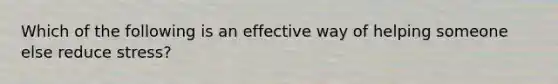 Which of the following is an effective way of helping someone else reduce stress?