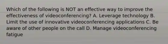 Which of the following is NOT an effective way to improve the effectiveness of videoconferencing? A. Leverage technology B. Limit the use of innovative videoconferencing applications C. Be aware of other people on the call D. Manage videoconferencing fatigue