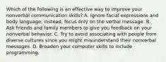 Which of the following is an effective way to improve your nonverbal communication skills? A. Ignore facial expressions and body language; instead, focus only on the verbal message. B. Ask friends and family members to give you feedback on your nonverbal behavior. C. Try to avoid associating with people from diverse cultures since you might misunderstand their nonverbal messages. D. Broaden your computer skills to include programming.