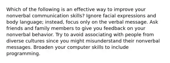 Which of the following is an effective way to improve your nonverbal communication skills? Ignore facial expressions and body language; instead, focus only on the verbal message. Ask friends and family members to give you feedback on your nonverbal behavior. Try to avoid associating with people from diverse cultures since you might misunderstand their nonverbal messages. Broaden your computer skills to include programming.