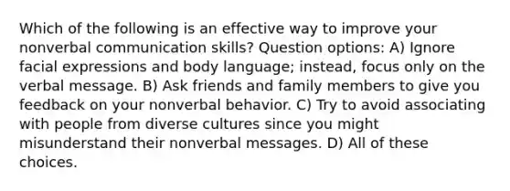 Which of the following is an effective way to improve your nonverbal communication skills? Question options: A) Ignore facial expressions and body language; instead, focus only on the verbal message. B) Ask friends and family members to give you feedback on your nonverbal behavior. C) Try to avoid associating with people from diverse cultures since you might misunderstand their nonverbal messages. D) All of these choices.