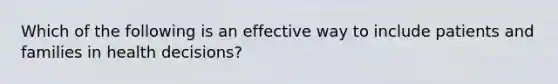 Which of the following is an effective way to include patients and families in health decisions?