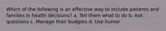 Which of the following is an effective way to include patients and families in health decisions? a. Tell them what to do b. Ask questions c. Manage their budgets d. Use humor