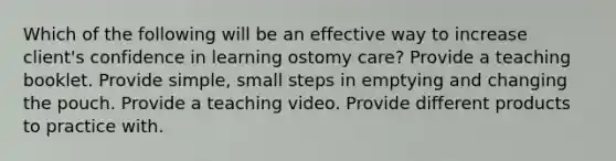 Which of the following will be an effective way to increase client's confidence in learning ostomy care? Provide a teaching booklet. Provide simple, small steps in emptying and changing the pouch. Provide a teaching video. Provide different products to practice with.